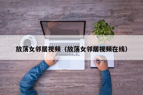 放荡女邻居视频（放荡女邻居视频在线）