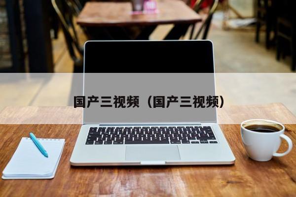 国产三视频（国产三视频）