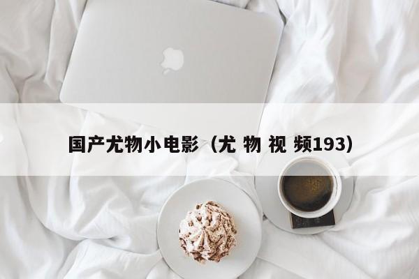 国产尤物小电影（尤 物 视 频193）