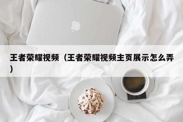王者荣耀视频（王者荣耀视频主页展示怎么弄）