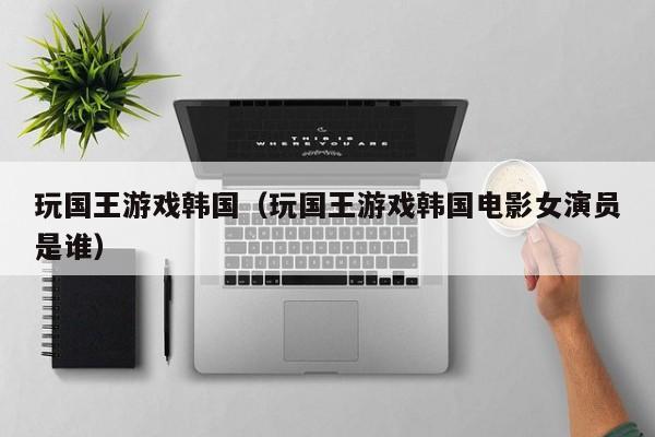 玩国王游戏韩国（玩国王游戏韩国电影女演员是谁）