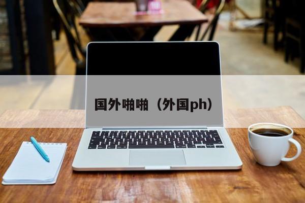 国外啪啪（外国ph）