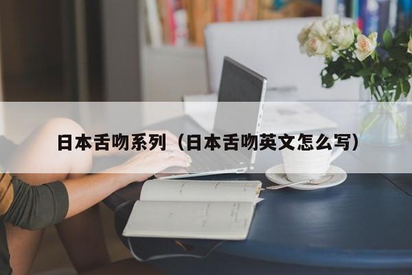 日本舌吻系列（日本舌吻英文怎么写）